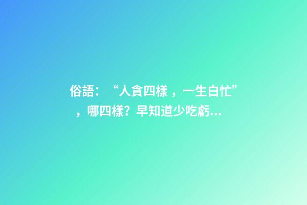 俗語：“人貪四樣，一生白忙”，哪四樣？早知道少吃虧！